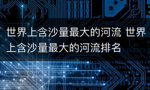 世界上含沙量最大的河流 世界上含沙量最大的河流排名