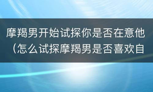 摩羯男开始试探你是否在意他（怎么试探摩羯男是否喜欢自己）