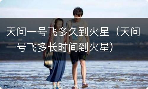 天问一号飞多久到火星（天问一号飞多长时间到火星）