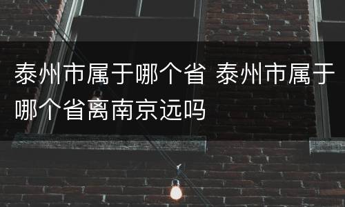 泰州市属于哪个省 泰州市属于哪个省离南京远吗