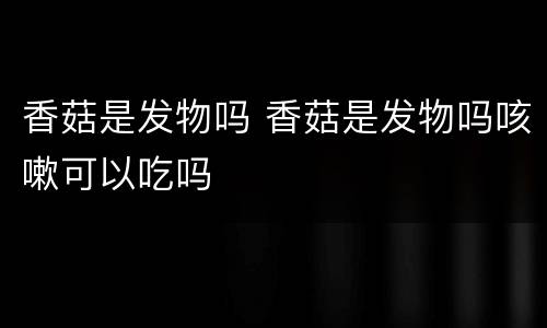 香菇是发物吗 香菇是发物吗咳嗽可以吃吗