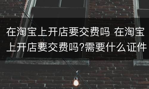 在淘宝上开店要交费吗 在淘宝上开店要交费吗?需要什么证件?