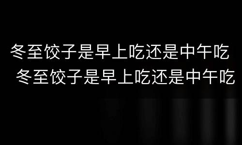 冬至饺子是早上吃还是中午吃 冬至饺子是早上吃还是中午吃好呢