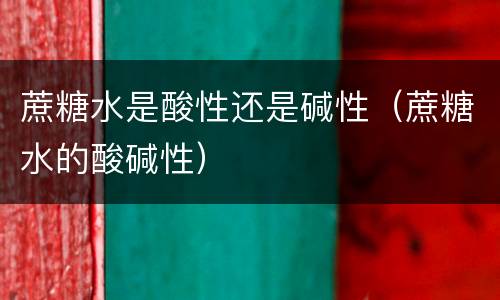 蔗糖水是酸性还是碱性（蔗糖水的酸碱性）