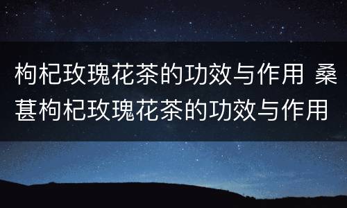 枸杞玫瑰花茶的功效与作用 桑葚枸杞玫瑰花茶的功效与作用