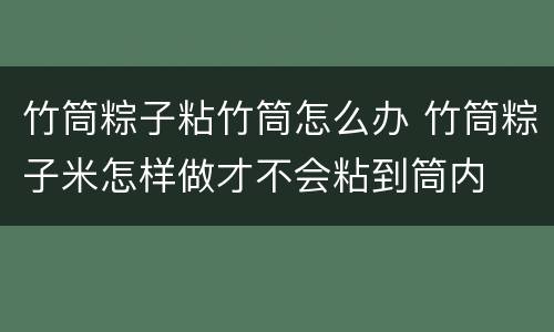 竹筒粽子粘竹筒怎么办 竹筒粽子米怎样做才不会粘到筒内