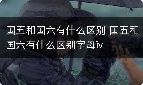 国五和国六有什么区别 国五和国六有什么区别字母iv