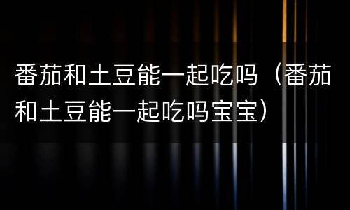 番茄和土豆能一起吃吗（番茄和土豆能一起吃吗宝宝）