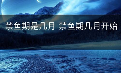 禁鱼期是几月 禁鱼期几月开始