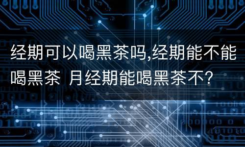 经期可以喝黑茶吗,经期能不能喝黑茶 月经期能喝黑茶不?