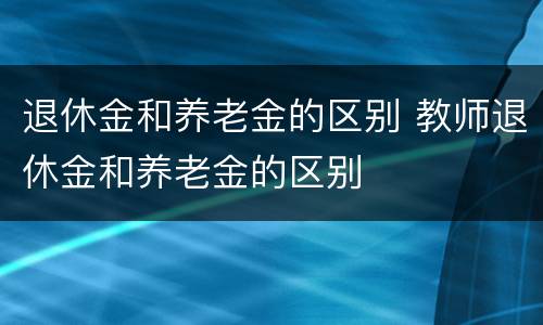 退休金和养老金的区别 教师退休金和养老金的区别