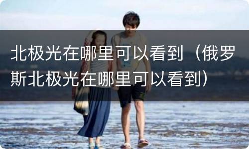 北极光在哪里可以看到（俄罗斯北极光在哪里可以看到）
