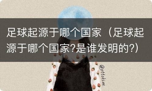 足球起源于哪个国家（足球起源于哪个国家?是谁发明的?）