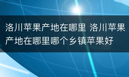 洛川苹果产地在哪里 洛川苹果产地在哪里哪个乡镇苹果好