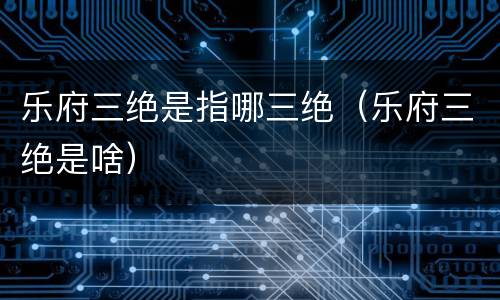 乐府三绝是指哪三绝（乐府三绝是啥）