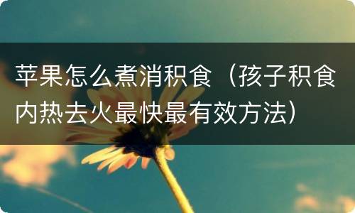 苹果怎么煮消积食（孩子积食内热去火最快最有效方法）