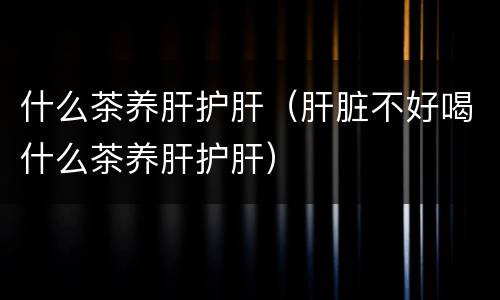 什么茶养肝护肝（肝脏不好喝什么茶养肝护肝）