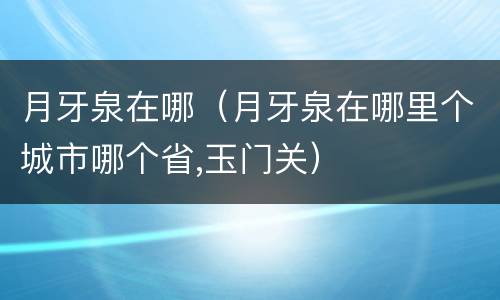 月牙泉在哪（月牙泉在哪里个城市哪个省,玉门关）