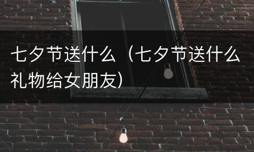 七夕节送什么（七夕节送什么礼物给女朋友）