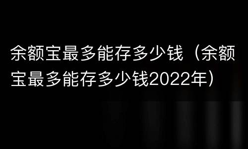 余额宝最多能存多少钱（余额宝最多能存多少钱2022年）