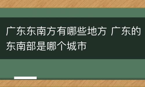 广东东南方有哪些地方 广东的东南部是哪个城市