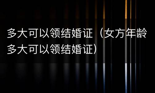 多大可以领结婚证（女方年龄多大可以领结婚证）