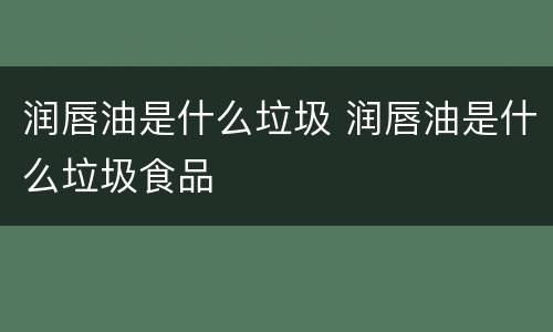 润唇油是什么垃圾 润唇油是什么垃圾食品