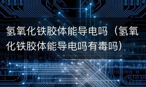 氢氧化铁胶体能导电吗（氢氧化铁胶体能导电吗有毒吗）