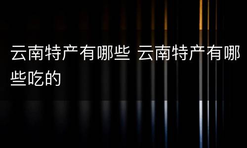 云南特产有哪些 云南特产有哪些吃的