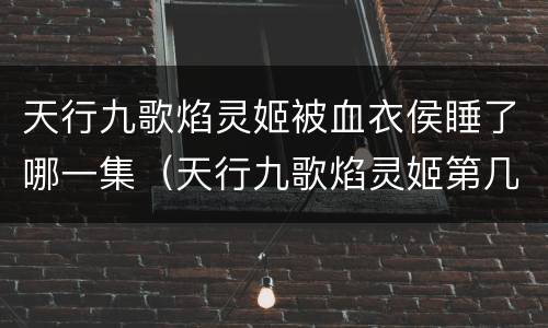 天行九歌焰灵姬被血衣侯睡了哪一集（天行九歌焰灵姬第几集被血衣侯俘虏）