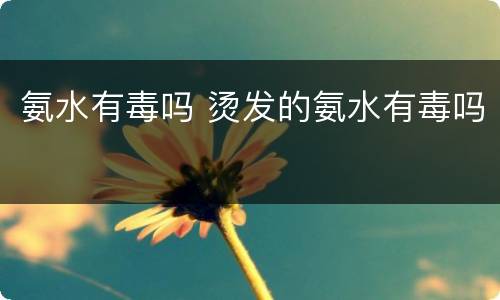 氨水有毒吗 烫发的氨水有毒吗