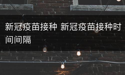 新冠疫苗接种 新冠疫苗接种时间间隔