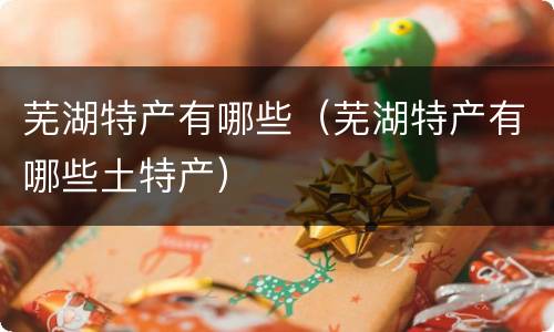 芜湖特产有哪些（芜湖特产有哪些土特产）