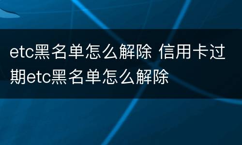 etc黑名单怎么解除 信用卡过期etc黑名单怎么解除