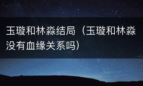 玉璇和林淼结局（玉璇和林淼没有血缘关系吗）