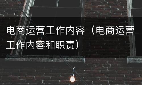 电商运营工作内容（电商运营工作内容和职责）