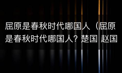 屈原是春秋时代哪国人（屈原是春秋时代哪国人? 楚国 赵国）