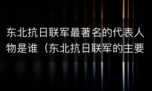 东北抗日联军最著名的代表人物是谁（东北抗日联军的主要人物有哪些）
