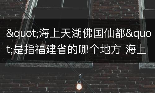 "海上天湖佛国仙都"是指福建省的哪个地方 海上天湖佛国仙都指的哪座城市