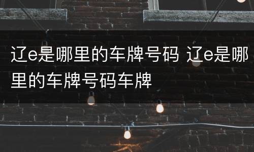 辽e是哪里的车牌号码 辽e是哪里的车牌号码车牌