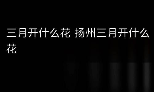 三月开什么花 扬州三月开什么花