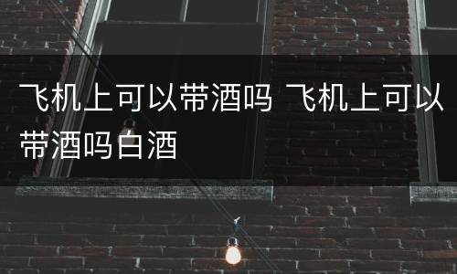 飞机上可以带酒吗 飞机上可以带酒吗白酒