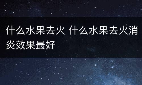 什么水果去火 什么水果去火消炎效果最好