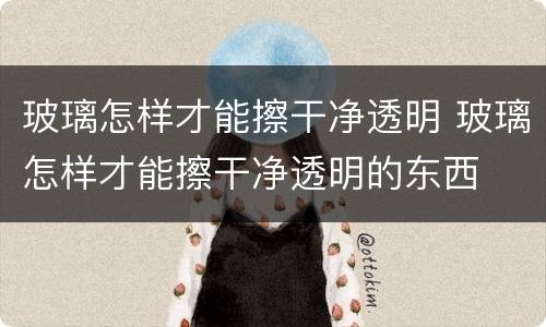 玻璃怎样才能擦干净透明 玻璃怎样才能擦干净透明的东西