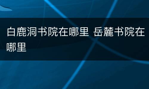 白鹿洞书院在哪里 岳麓书院在哪里