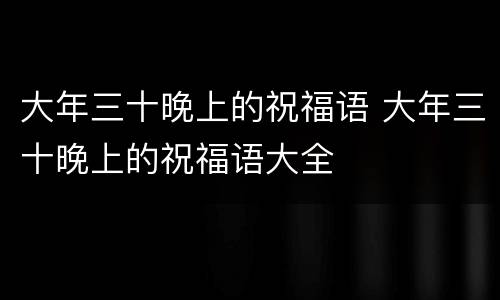 大年三十晚上的祝福语 大年三十晚上的祝福语大全