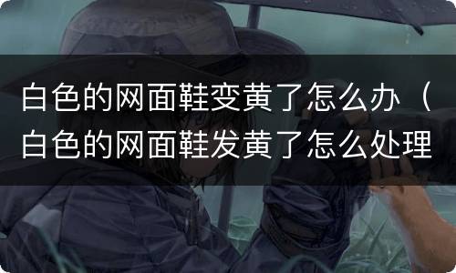 白色的网面鞋变黄了怎么办（白色的网面鞋发黄了怎么处理）