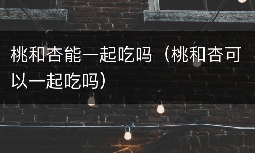 桃和杏能一起吃吗（桃和杏可以一起吃吗）
