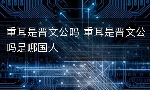重耳是晋文公吗 重耳是晋文公吗是哪国人