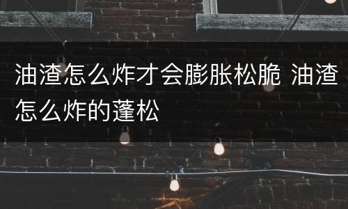 油渣怎么炸才会膨胀松脆 油渣怎么炸的蓬松